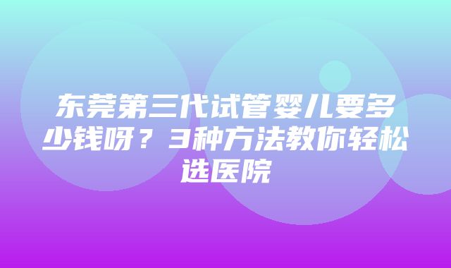 东莞第三代试管婴儿要多少钱呀？3种方法教你轻松选医院