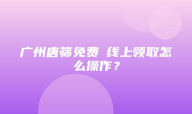 广州唐筛免费劵线上领取怎么操作？