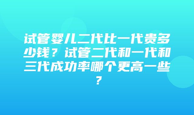 试管婴儿二代比一代贵多少钱？试管二代和一代和三代成功率哪个更高一些？