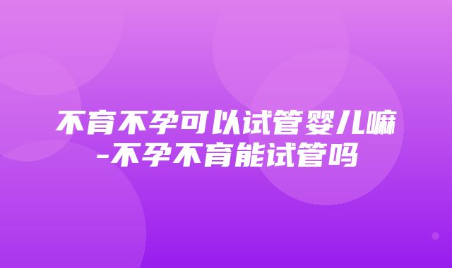 不育不孕可以试管婴儿嘛-不孕不育能试管吗