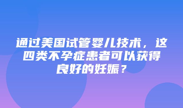 通过美国试管婴儿技术，这四类不孕症患者可以获得良好的妊娠？