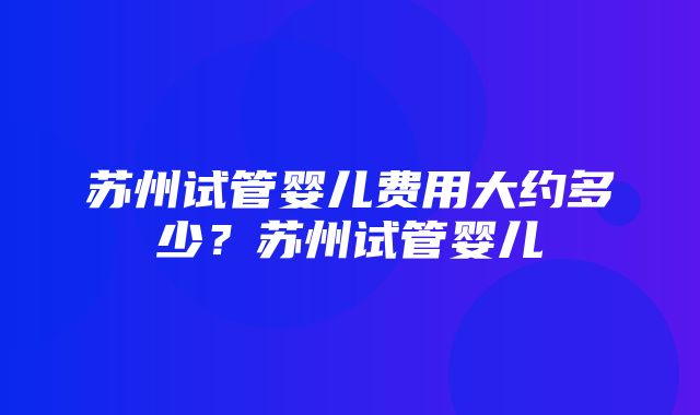 苏州试管婴儿费用大约多少？苏州试管婴儿