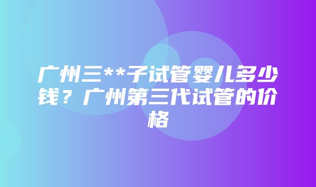 广州三**子试管婴儿多少钱？广州第三代试管的价格