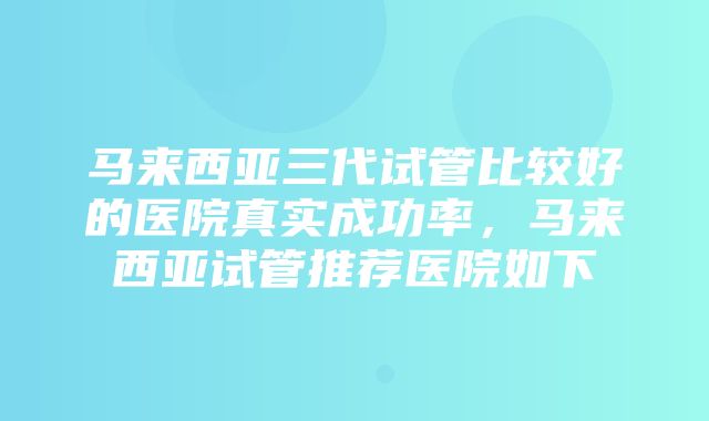 马来西亚三代试管比较好的医院真实成功率，马来西亚试管推荐医院如下