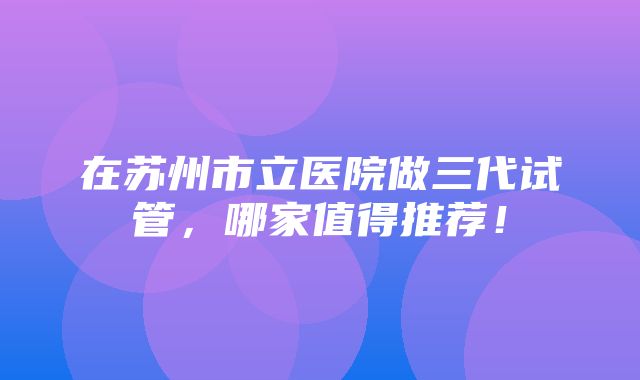 在苏州市立医院做三代试管，哪家值得推荐！