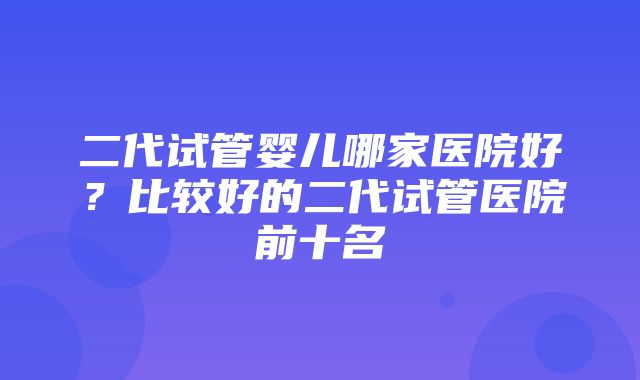 二代试管婴儿哪家医院好？比较好的二代试管医院前十名