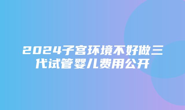 2024子宫环境不好做三代试管婴儿费用公开