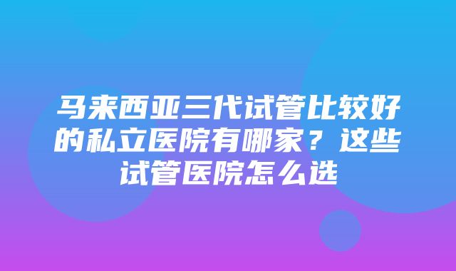 马来西亚三代试管比较好的私立医院有哪家？这些试管医院怎么选