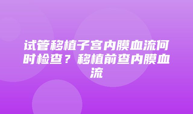 试管移植子宫内膜血流何时检查？移植前查内膜血流