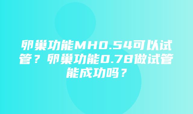 卵巢功能MH0.54可以试管？卵巢功能0.78做试管能成功吗？