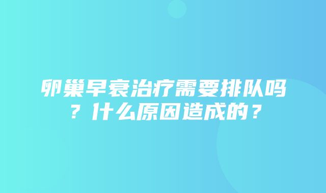 卵巢早衰治疗需要排队吗？什么原因造成的？