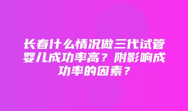 长春什么情况做三代试管婴儿成功率高？附影响成功率的因素？