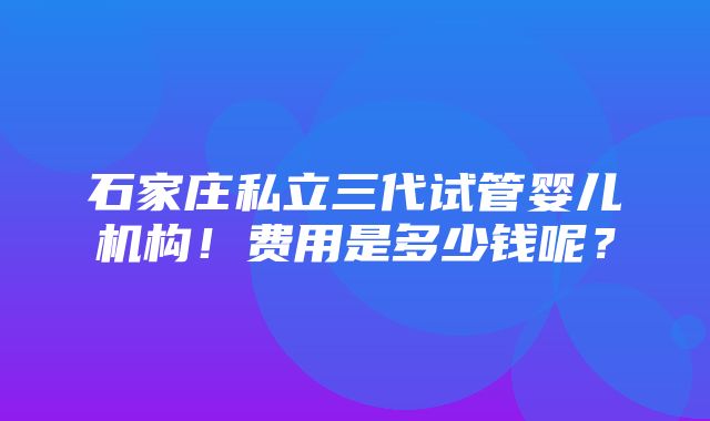 石家庄私立三代试管婴儿机构！费用是多少钱呢？