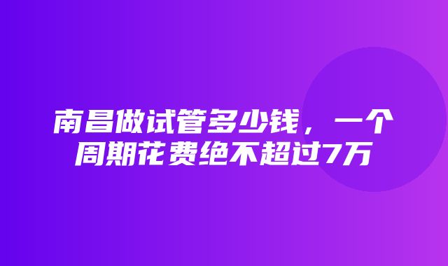 南昌做试管多少钱，一个周期花费绝不超过7万