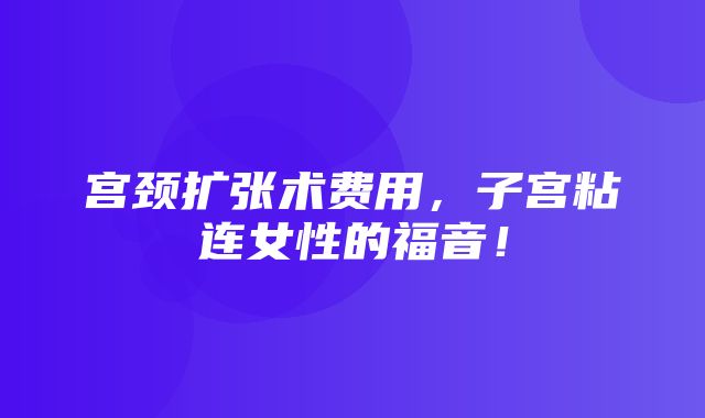 宫颈扩张术费用，子宫粘连女性的福音！