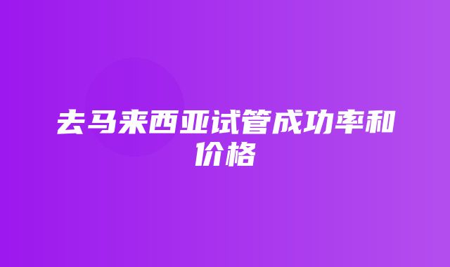 去马来西亚试管成功率和价格