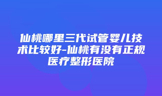 仙桃哪里三代试管婴儿技术比较好-仙桃有没有正规医疗整形医院