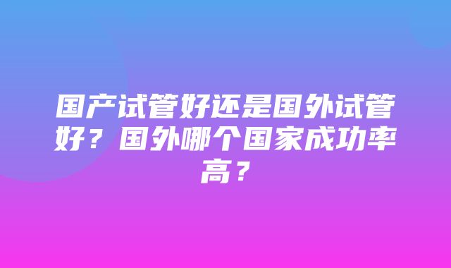 国产试管好还是国外试管好？国外哪个国家成功率高？