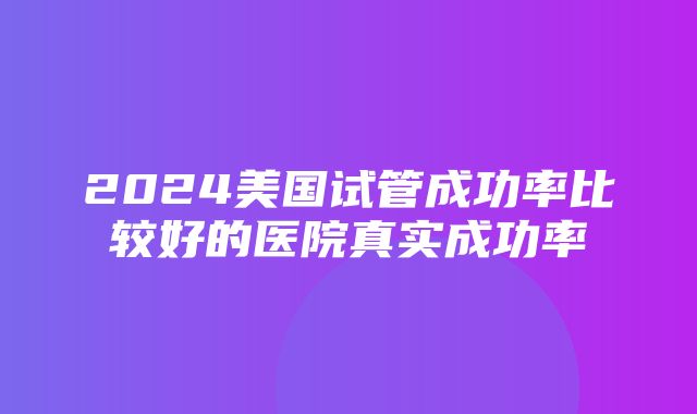 2024美国试管成功率比较好的医院真实成功率