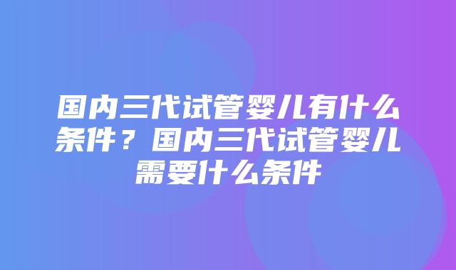 国内三代试管婴儿有什么条件？国内三代试管婴儿需要什么条件