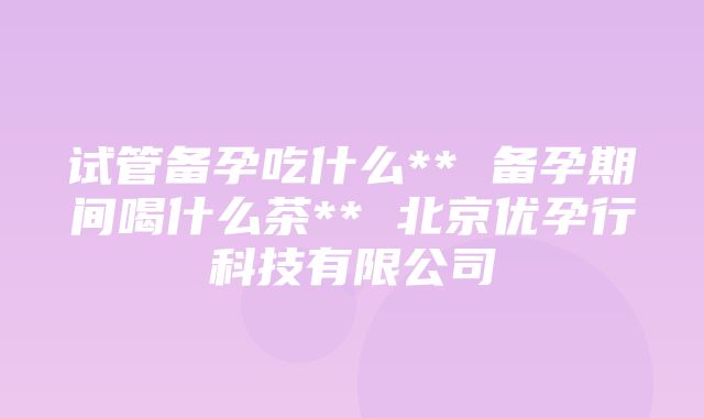 试管备孕吃什么** 备孕期间喝什么茶** 北京优孕行科技有限公司