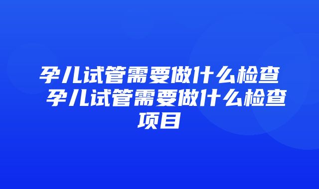 孕儿试管需要做什么检查 孕儿试管需要做什么检查项目