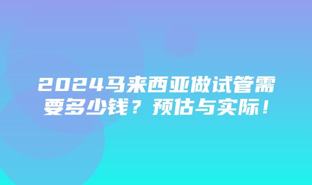 2024马来西亚做试管需要多少钱？预估与实际！