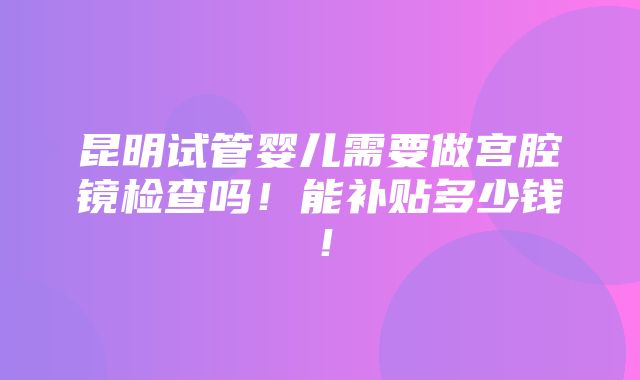 昆明试管婴儿需要做宫腔镜检查吗！能补贴多少钱！