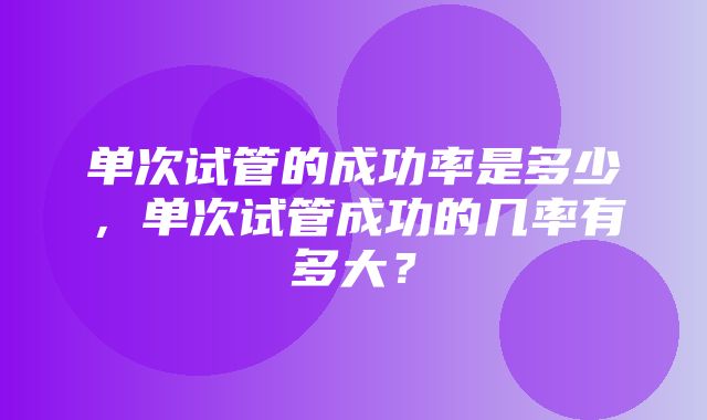 单次试管的成功率是多少，单次试管成功的几率有多大？