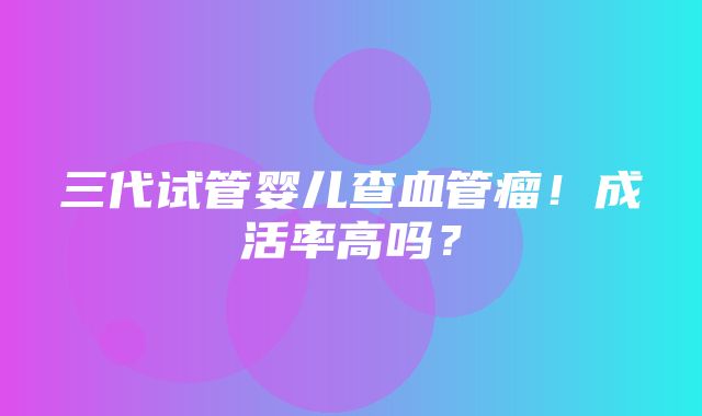 三代试管婴儿查血管瘤！成活率高吗？