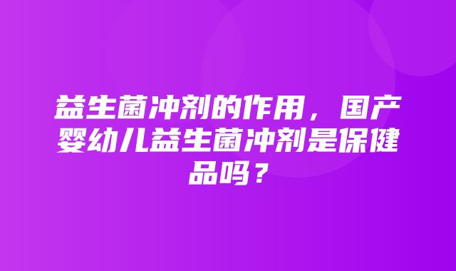 益生菌冲剂的作用，国产婴幼儿益生菌冲剂是保健品吗？