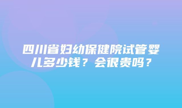 四川省妇幼保健院试管婴儿多少钱？会很贵吗？