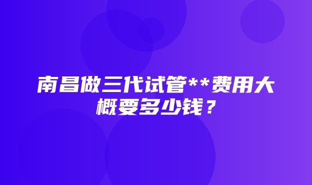 南昌做三代试管**费用大概要多少钱？