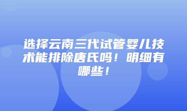 选择云南三代试管婴儿技术能排除唐氏吗！明细有哪些！