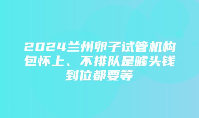 2024兰州卵子试管机构包怀上、不排队是噱头钱到位都要等