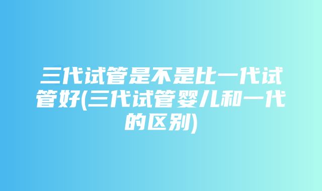 三代试管是不是比一代试管好(三代试管婴儿和一代的区别)