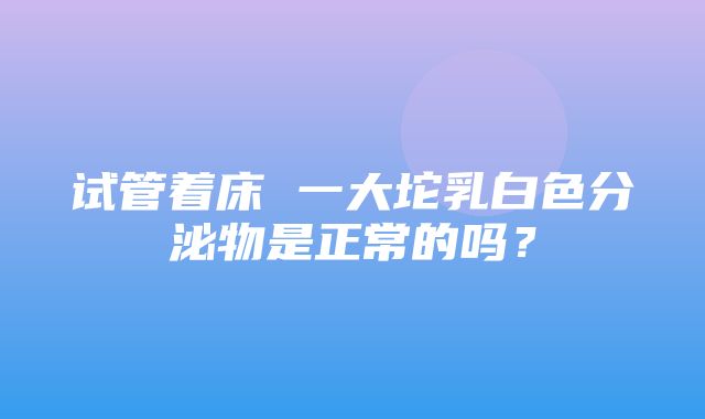 试管着床 一大坨乳白色分泌物是正常的吗？