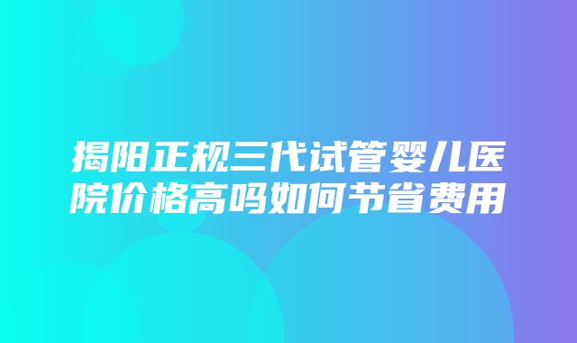 揭阳正规三代试管婴儿医院价格高吗如何节省费用