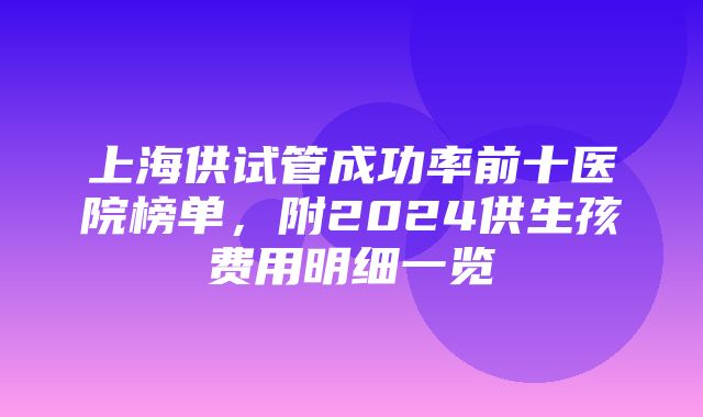 上海供试管成功率前十医院榜单，附2024供生孩费用明细一览