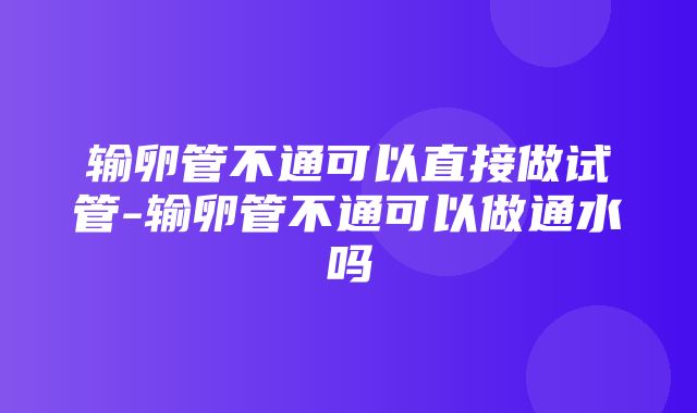 输卵管不通可以直接做试管-输卵管不通可以做通水吗