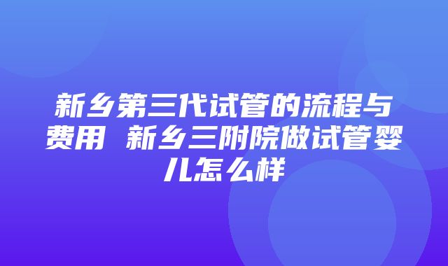 新乡第三代试管的流程与费用 新乡三附院做试管婴儿怎么样