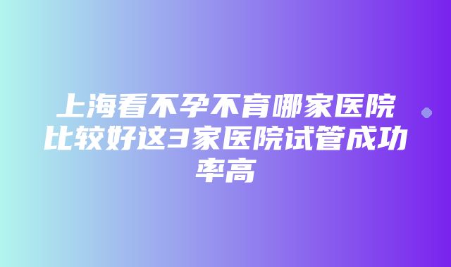 上海看不孕不育哪家医院比较好这3家医院试管成功率高