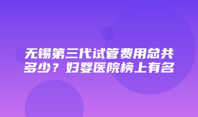 无锡第三代试管费用总共多少？妇婴医院榜上有名