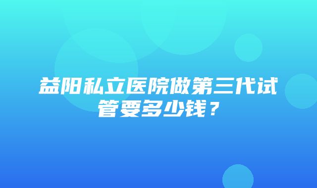 益阳私立医院做第三代试管要多少钱？