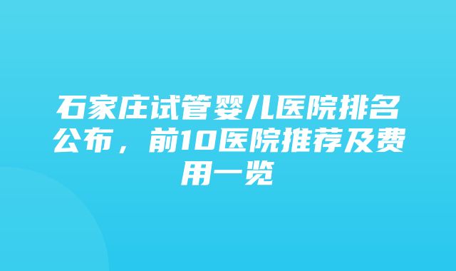 石家庄试管婴儿医院排名公布，前10医院推荐及费用一览