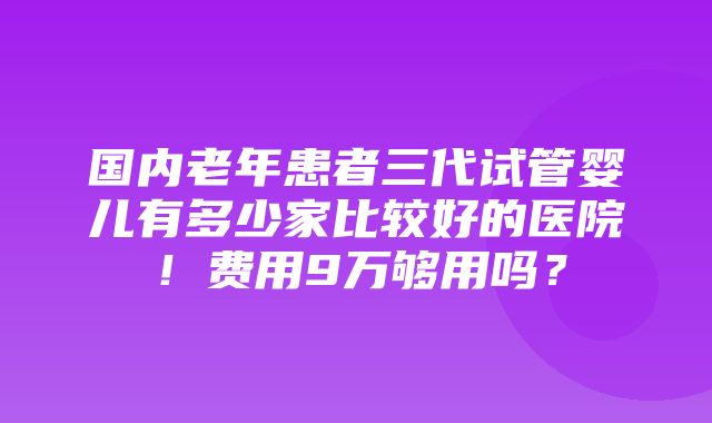 国内老年患者三代试管婴儿有多少家比较好的医院！费用9万够用吗？