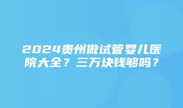 2024贵州做试管婴儿医院大全？三万块钱够吗？