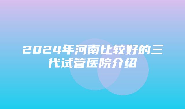 2024年河南比较好的三代试管医院介绍