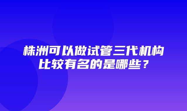 株洲可以做试管三代机构比较有名的是哪些？