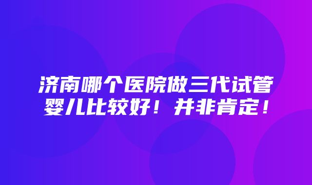 济南哪个医院做三代试管婴儿比较好！并非肯定！